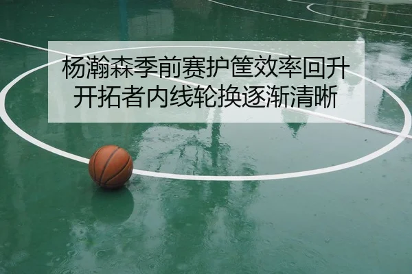 杨瀚森季前赛护筐效率回升 开拓者内线轮换逐渐清晰