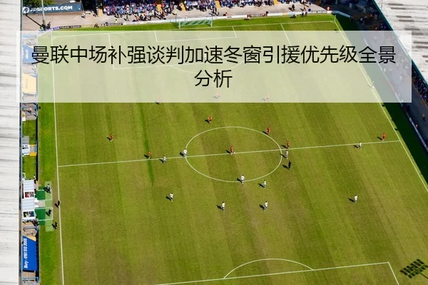 曼联中场补强谈判加速冬窗引援优先级全景分析